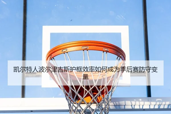 凯尔特人波尔津吉斯护框效率如何成为季后赛防守变量（c7c7）